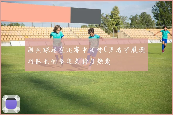 胜利球迷在比赛中高呼C罗名字展现对队长的坚定支持与热爱