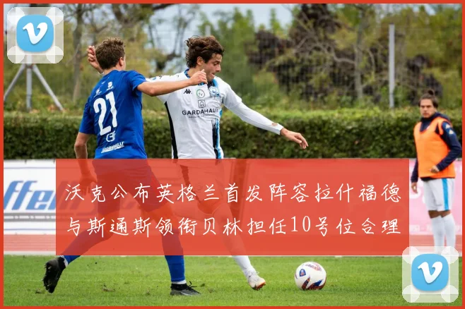 沃克公布英格兰首发阵容拉什福德与斯通斯领衔贝林担任10号位合理性分析
