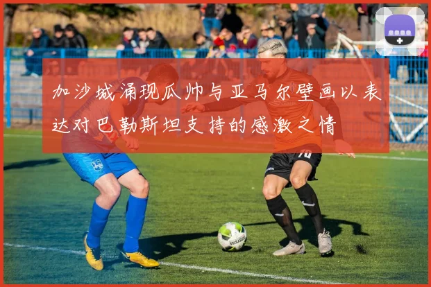 加沙城涌现瓜帅与亚马尔壁画以表达对巴勒斯坦支持的感激之情