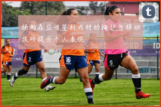 杨瀚森应借鉴科内特的掩护与移动技巧提升个人表现