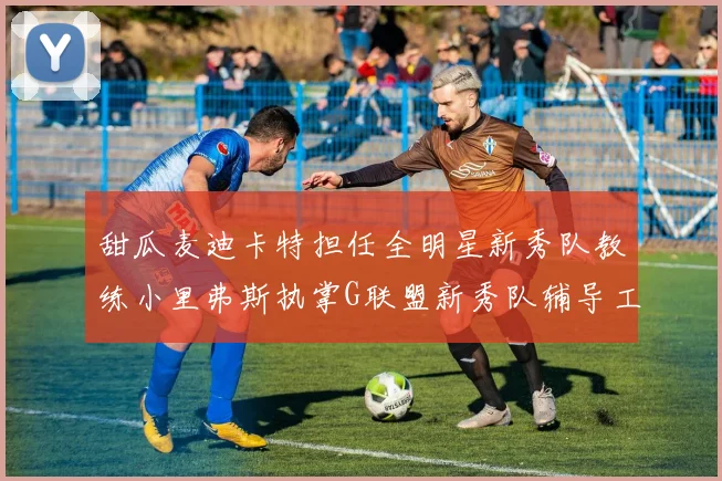 甜瓜麦迪卡特担任全明星新秀队教练小里弗斯执掌G联盟新秀队辅导工作