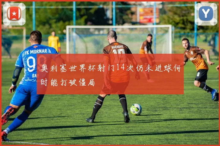 奥利塞世界杯射门14次仍未进球何时能打破僵局