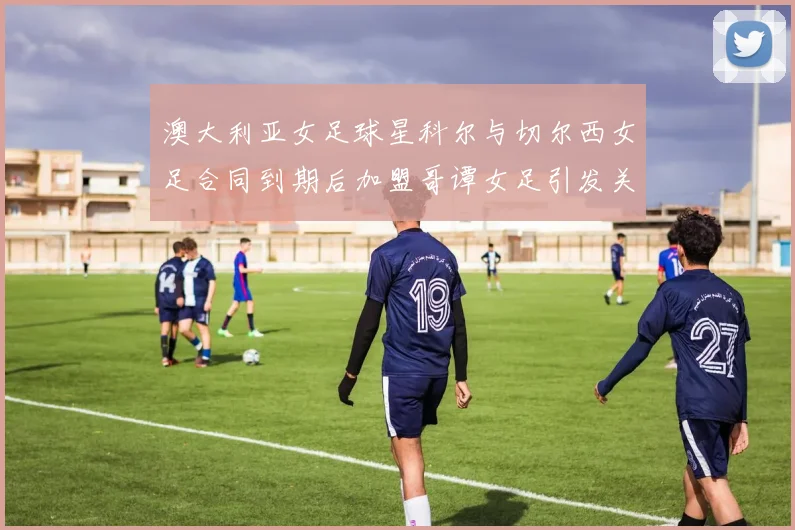 澳大利亚女足球星科尔与切尔西女足合同到期后加盟哥谭女足引发关注