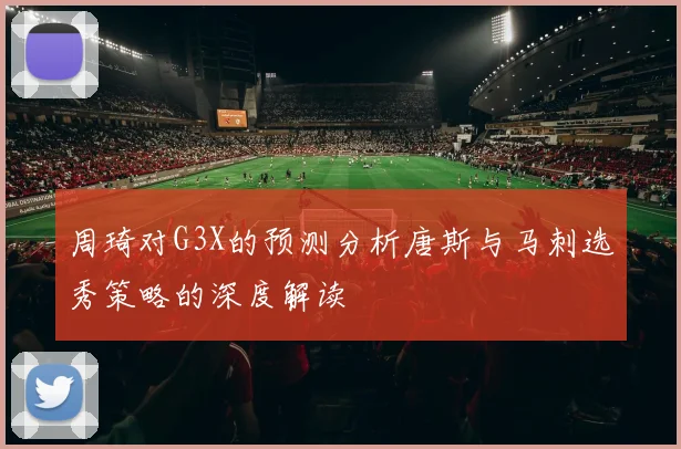 周琦对G3X的预测分析唐斯与马刺选秀策略的深度解读