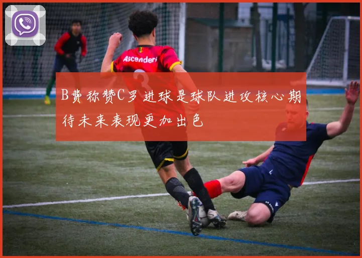 B费称赞C罗进球是球队进攻核心期待未来表现更加出色