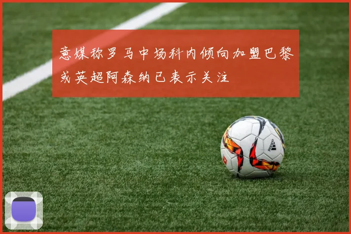 意媒称罗马中场科内倾向加盟巴黎或英超阿森纳已表示关注