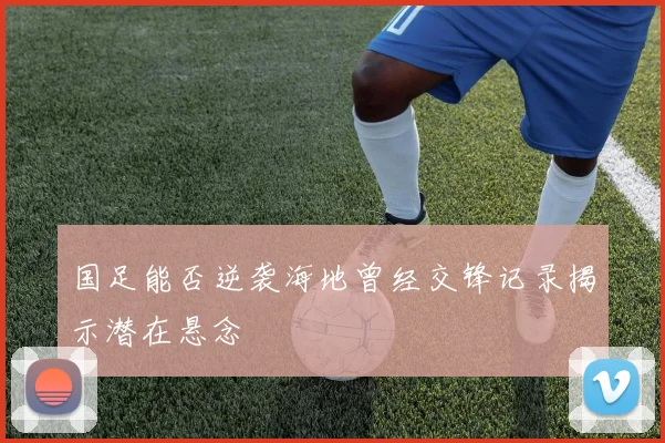 国足能否逆袭海地曾经交锋记录揭示潜在悬念