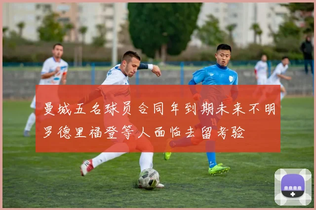 曼城五名球员合同年到期未来不明罗德里福登等人面临去留考验