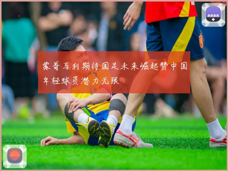 蒙哥马利期待国足未来崛起赞中国年轻球员潜力无限