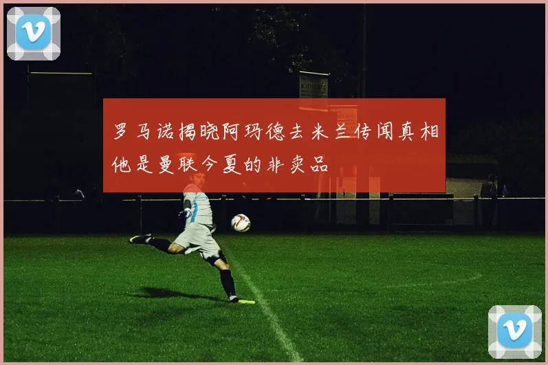 罗马诺揭晓阿玛德去米兰传闻真相他是曼联今夏的非卖品