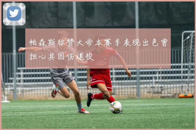 帕森斯称赞大帝本赛季表现出色曾担心其因伤退役